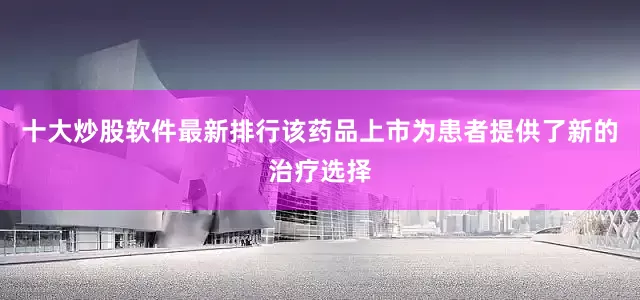 十大炒股软件最新排行该药品上市为患者提供了新的治疗选择
