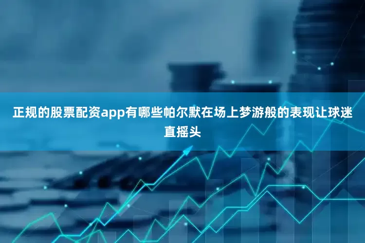 正规的股票配资app有哪些帕尔默在场上梦游般的表现让球迷直摇头