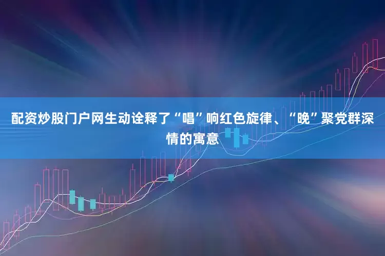 配资炒股门户网生动诠释了“唱”响红色旋律、“晚”聚党群深情的寓意