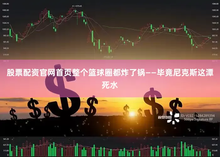 股票配资官网首页整个篮球圈都炸了锅——毕竟尼克斯这潭死水