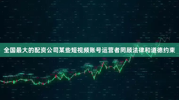 全国最大的配资公司某些短视频账号运营者罔顾法律和道德约束