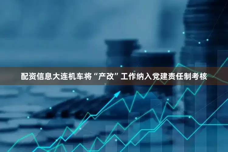 配资信息大连机车将“产改”工作纳入党建责任制考核