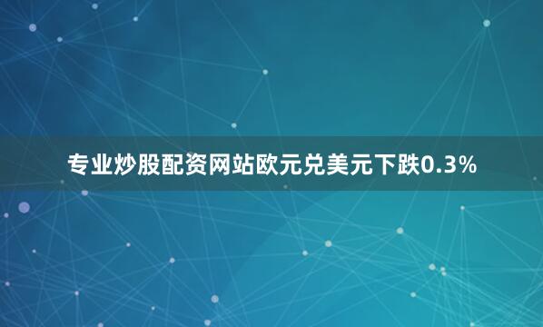 专业炒股配资网站欧元兑美元下跌0.3%