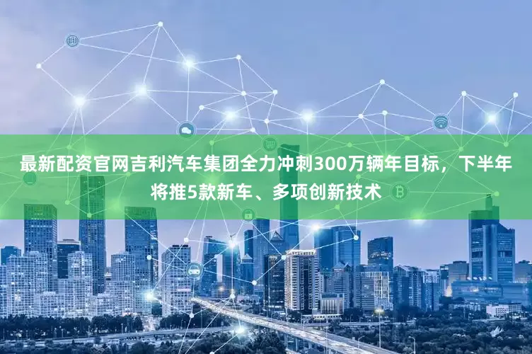 最新配资官网吉利汽车集团全力冲刺300万辆年目标，下半年将推5款新车、多项创新技术