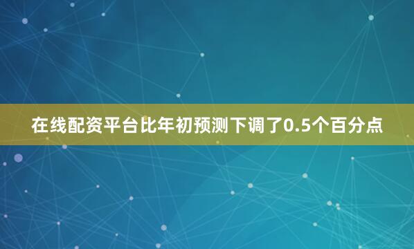 在线配资平台比年初预测下调了0.5个百分点